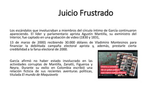 Los escándalos que involucraban a miembros del círculo íntimo de García continuaron
apareciendo. El líder y parlamentario aprista Agustín Mantilla, su exministro del
Interior, fue captado en una grabación de video (1830 y 1831,
13 de marzo de 2000) recibiendo 30.000 dólares de Vladimiro Montesinos para
financiar la debilitada campaña electoral aprista y, además, prestarle cierta
credibilidad a la farsa electoral de 2000.
Juicio Frustrado
García afirmó no haber estado involucrado en las
actividades corruptas de Mantilla, Zanatti, Figueroa y
Neyra. Durante su exilio en Colombia escribió una
relación ficticia de sus recientes aventuras políticas,
titulada El mundo de Maquiavelo
 