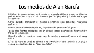 Los medios de Alan García
Inicialmente logro mantener un importante respaldo público y grupos de élite. Su
política económica central fue diseñada por un pequeño grupo de estrategas
económicos.
García buscaba manipular el manejo económico para conseguir resultados
políticos.
Favorecían los controles de precios, importaciones y divisas extranjeras.
Todas ellas fuentes principales de un abusivo poder discrecional, favoritismo y
tráfico de influencias.
Elevó los salarios, lanzó un programa de empleo y prometió reducir el gasto
militar.
(Dólar de mercado único de cambio o dólar MUC),Pero solo veneficio a un grupo
de empresarios llamados los “doce apóstoles”
 