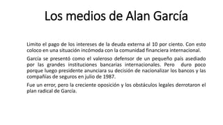 Los medios de Alan García
Limito el pago de los intereses de la deuda externa al 10 por ciento. Con esto
coloco en una situación incómoda con la comunidad financiera internacional.
García se presentó como el valeroso defensor de un pequeño país asediado
por las grandes instituciones bancarias internacionales. Pero duro poco
porque luego presidente anunciara su decisión de nacionalizar los bancos y las
compañías de seguros en julio de 1987.
Fue un error, pero la creciente oposición y los obstáculos legales derrotaron el
plan radical de García.
 