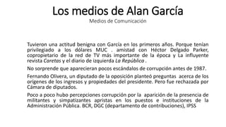 Los medios de Alan García
Medios de Comunicación
Tuvieron una actitud benigna con García en los primeros años. Porque tenían
privilegiado a los dólares MUC . amistad con Héctor Delgado Parker,
copropietario de la red de TV más importante de la época y La influyente
revista Caretas y el diario de izquierda La República .
No sorprende que aparecieran pocos escándalos de corrupción antes de 1987.
Fernando Olivera, un diputado de la oposición planteó preguntas acerca de los
orígenes de los ingresos y propiedades del presidente. Pero fue rechazada por
Cámara de diputados.
Poco a poco hubo percepciones corrupción por la aparición de la presencia de
militantes y simpatizantes apristas en los puestos e instituciones de la
Administración Pública. BCR, DGC (departamento de contribuciones), IPSS
 