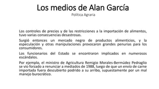 Los medios de Alan García
Política Agraria
Los controles de precios y de las restricciones a la importación de alimentos,
tuvo varias consecuencias desastrosas.
Surgió entonces un mercado negro de productos alimenticios, y la
especulación y otras manipulaciones provocaron grandes penurias para los
consumidores.
Los funcionarios del Estado se encontraron implicados en numerosos
escándalos.
Por ejemplo, el ministro de Agricultura Remigio Morales-Bermúdez Pedraglio
se vio forzado a renunciar a mediados de 1988, luego de que un envío de carne
importada fuera descubierto podrido a su arribo, supuestamente por un mal
manejo burocrático.
 