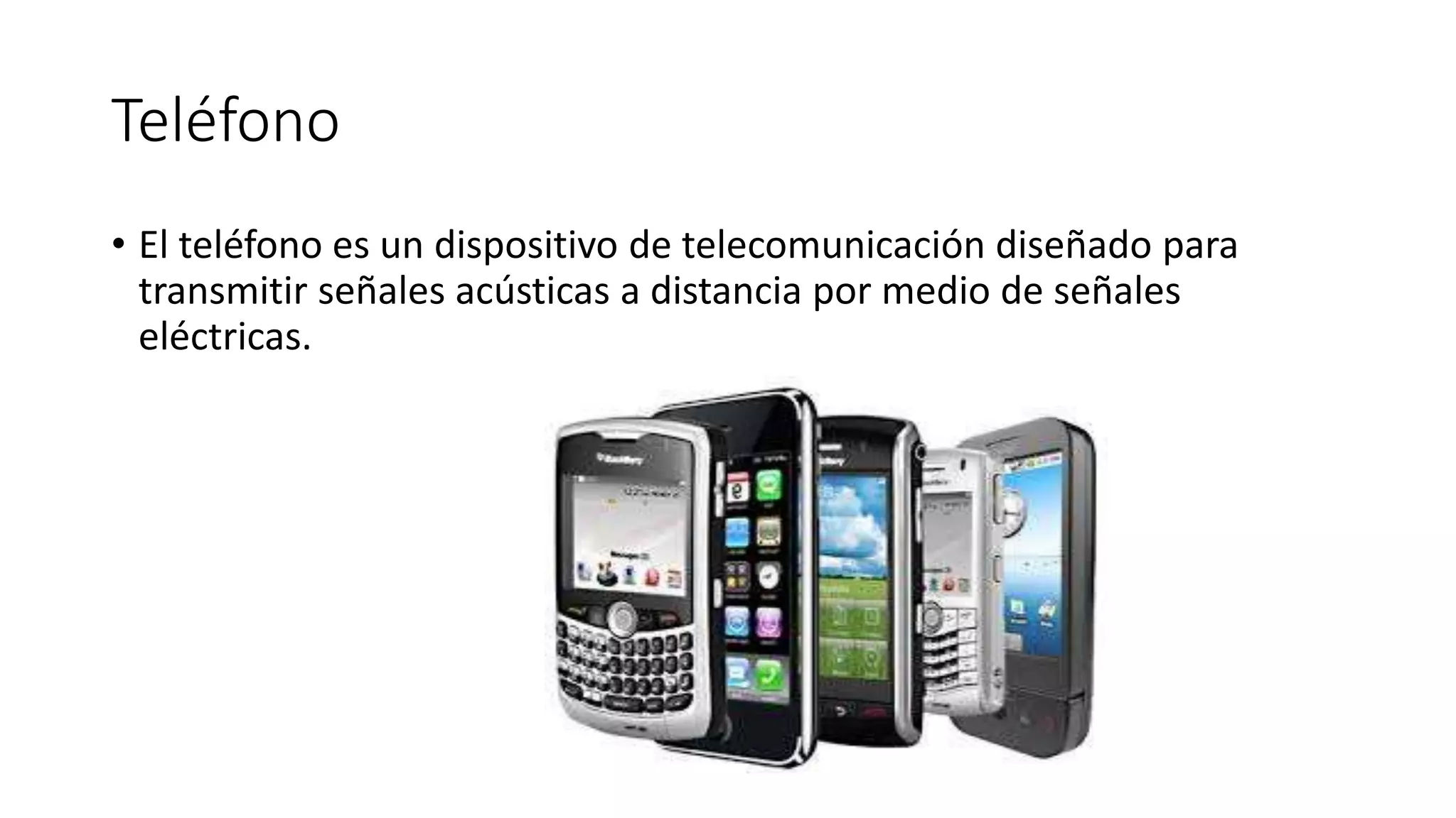 Teléfono
• El teléfono es un dispositivo de telecomunicación diseñado para
transmitir señales acústicas a distancia por medio de señales
eléctricas.