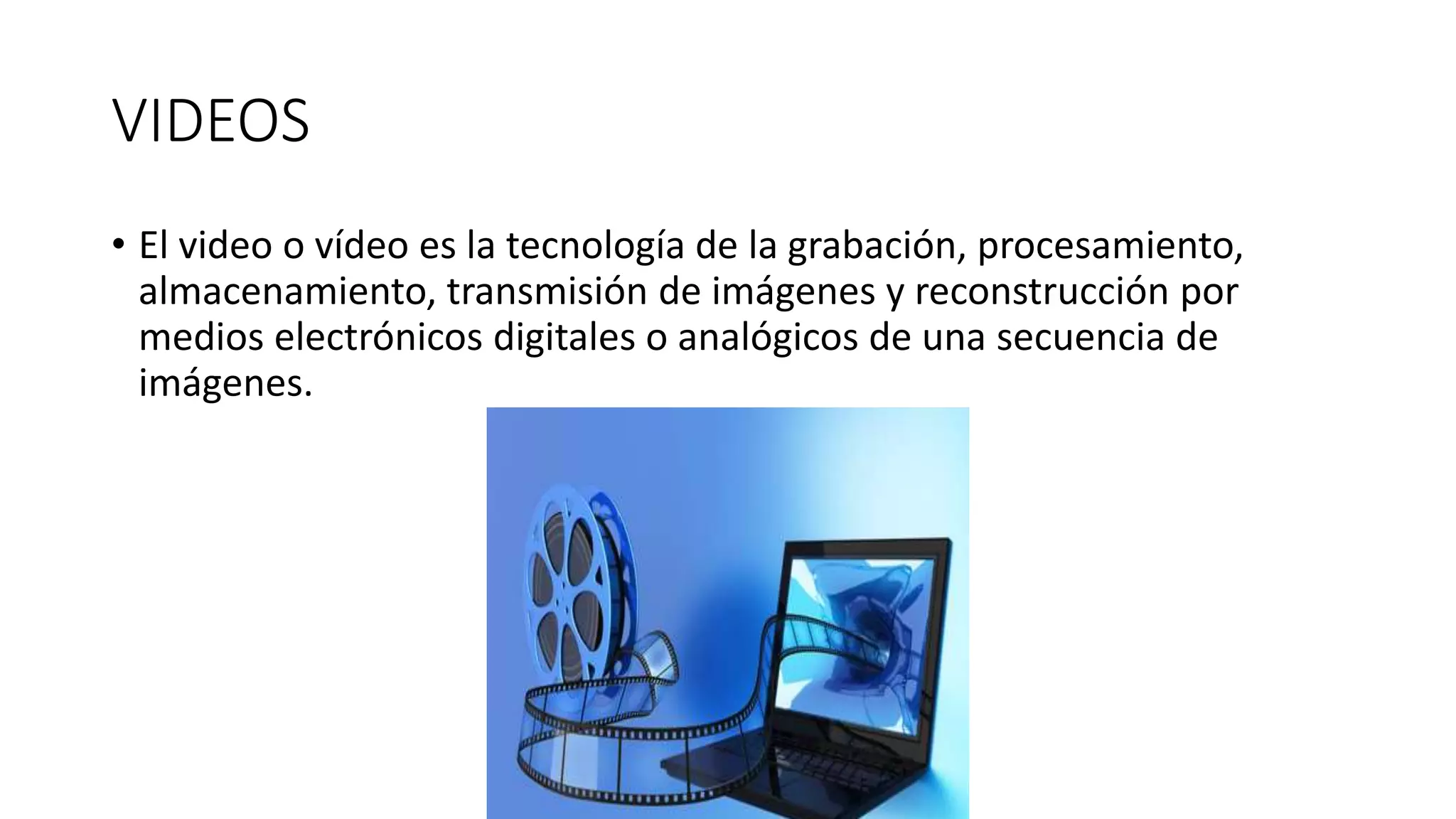 VIDEOS
• El video o vídeo es la tecnología de la grabación, procesamiento,
almacenamiento, transmisión de imágenes y reconstrucción por
medios electrónicos digitales o analógicos de una secuencia de
imágenes.