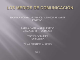 LOS MEDIOS DE COMUNICACIÓN ESCUELA NORMAL SUPERIOR “LEONOR ALVAREZ PINZÓN”. LAURA CAMILA ALBA PARDO  GRADO:10-01       CÓDIGO: 1 TECNOLOGÍA E IN FORMATICA PILAR CRISTINA ALONSO 2011 