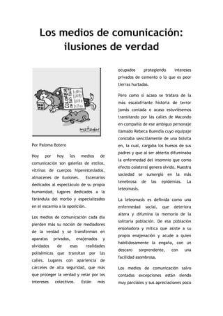 Los medios de comunicación: ilusiones de verdad<br />Por Paloma Botero<br />Hoy por hoy los medios de comunicación son galerías de estilos, vitrinas de cuerpos hiperestesiados, almacenes de ilusiones.  Escenarios dedicados al espectáculo de su propia humanidad, lugares dedicados a la farándula del morbo y especializados en el escarnio a la oposición. <br />Los medios de comunicación cada día pierden más su noción de mediadores de la verdad y se transforman en aparatos privados, enajenados y olvidados de esas realidades polisémicas que transitan por las calles. Lugares con apariencia de cárceles de alta seguridad, que más que proteger la verdad y velar por los intereses colectivos. Están más ocupados protegiendo intereses privados de cemento o lo que es peor tierras hurtadas. <br />Pero como sí acaso se tratara de la más escalofriante historia de terror jamás contada o acaso estuviésemos transitando por las calles de Macondo en compañía de ese ambiguo personaje llamado Rebeca Buendía cuyo equipaje constaba sencillamente de una bolsita en, la cual, cargaba los huesos de sus padres y que al ser abierta difuminaba la enfermedad del insomnio que como efecto colateral genera olvido. Nuestra sociedad se sumergió en la más tenebrosa de las epidemias. La leteomasis.<br />La leteomasis es definida como una enfermedad social, que deteriora altera y difumina la memoria de la solitaria población. De esa población ensoñadora y mítica que asiste a su propia enajenación y acude a quien habilidosamente la engaña, con un descaro sorprendente, con una facilidad asombrosa. <br />Los medios de comunicación salvo contadas excepciones están siendo muy parciales y sus apreciaciones poco sensibles. Se han convertido en una galería pornomiserica, frívola y superflua que no hace análisis profundos de los asuntos y se olvida de la pluridimensionalidad del haber humano.  En el marco de un mundo convulsionado, triste y asustado al vislumbrar su propia barbarie.<br />