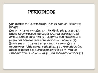 PERIODICOSSon medios visuales masivos, ideales para anunciantes locales.Sus principales ventajas son: Flexibilidad; actualidad; buena cobertura de mercados locales; aceptabilidad amplia; credibilidad alta [4]. Además, son accesibles a pequeños comerciantes que deseen anunciarse [1].Entre sus principales limitaciones y desventajas se encuentran: Vida corta; calidad baja de reproducción; pocos lectores del mismo ejemplar físico [4] y no es selectivo con relación a los grupos socioeconómicos [1]. 