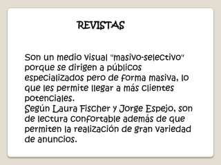 REVISTASSon un medio visual "masivo-selectivo" porque se dirigen a públicos especializados pero de forma masiva, lo que les permite llegar a más clientes potenciales.Según Laura Fischer y Jorge Espejo, son de lectura confortable además de que permiten la realización de gran variedad de anuncios.