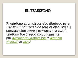 EL TELESFONOEl teléfono es un dispositivo diseñado para transmitir por medio de señales eléctricas la conversación entre 2 personas a la vez. El teléfono fue creado conjuntamente por Alexander Graham Bell y Antonio Meucci en 1877.2 