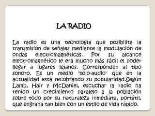LA RADIOLa radio es una tecnología que posibilita la transmisión de señales mediante la modulación de ondas electromagnéticas. Por su alcance electromagnético le era mucho más fácil el poder llegar a lugares lejanos. Corresponden al tipo sonoro. Es un medio "solo-audio" que en la actualidad está recobrando su popularidad.SegúnLamb, Hair y McDaniel, escuchar la radio ha tenido un crecimiento paralelo a la población sobre todo por su naturaleza inmediata, portátil, que engrana tan bien con un estilo de vida rápido.