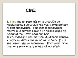 CINEEl Cine fue un paso más en la creación de medios de comunicación masivos. Corresponden al tipo audiovisual. Es un medio audiovisual masivo que permite llegar a un amplio grupo de personas "cautivas" pero con baja selectividad.Sus ventajas son: Audiencia cautiva y mayor nitidez de los anuncios de color. Entre sus desventajas se encuentran: Poco selectivo en cuanto a sexo, edad y nivel socioeconómico.
