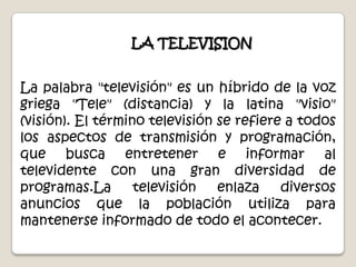 LA TELEVISIONLa palabra "televisión" es un híbrido de la voz griega "Tele" (distancia) y la latina "visio" (visión). El término televisión se refiere a todos los aspectos de transmisión y programación, que busca entretener e informar al televidente con una gran diversidad de programas.La televisión enlaza diversos anuncios que la población utiliza para mantenerse informado de todo el acontecer.