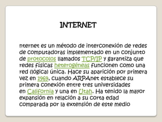  INTERNETnternet es un método de interconexión de redes de computadoras implementado en un conjunto de protocolos llamados TCP/IP y garantiza que redes físicas heterogéneas funcionen como una red (lógica) única. Hace su aparición por primera vez en 1969, cuando ARPAnet establece su primera conexión entre tres universidades en California y una en Utah. Ha tenido la mayor expansión en relación a su corta edad comparada por la extensión de este medio