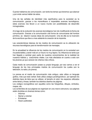 Cuando hablamos de comunicación, son tanto los temas que tenemos que abarcar
y por ende vamos hablar de estos.

Una de las señales de identidad más significativa para la sociedad es la
comunicación, gracias a los maravillosos e imparables avances tecnológicos,
estos avances nos llevan a un nuevo mundo con posibilidades de desarrollo
inimaginables.

A lo lago de la evolución los avances tecnológicos han ido modificando la forma de
comunicación. Gracias a la comunicación oral forma de comunicarse del hombre
primitivo, se idearon nuevas ideas de comunicación. Una de ella es la invención
de la escritura que llevo a mas adelante la creación de la imprenta.

Las características básicas de los medios de comunicación es la utilización de
recursos tecnológicos para la transformación de mensajes.

En la actualidad la influencia de los medios de comunicación en la sociedad son
incuestionables y serán más en un futuro no muy lejano. Su influencia es tanta que
han llegado a cambiar gran parte de nuestros conocimientos de la realidad de
nuestros hábitos y costumbres vitales. Los más afectados en cuanto a esto son
los jóvenes ya que carecen de criterios más críticos.

Cada medio de comunicación posee su propio lenguaje, por eso vamos a ver el
lenguaje de los tres principales medios de comunicación los cuales son la
televisión, la radio y la prensa.

La prensa es el medio de comunicación más antiguo, este utiliza un lenguaje
grafico, más que todo verbal. Este utiliza códigos paralingüísticos por ejemplo los
distintos tipos de letra que se utilizan, el tamaño el color; los espacios utilizados
entre letras y líneas; también los distintos diseños de páginas.
Los códigos iconográficos son aquellos como las fotografías, dibujos, símbolos,
mapas, etc.
Los contenidos de sus páginas se organizan en una macro estructura, sus páginas
están divididas en diversos temas como:
    - Informar
    - Opinar y orientar
    - Entretener
    - Hacer publicidad.
 