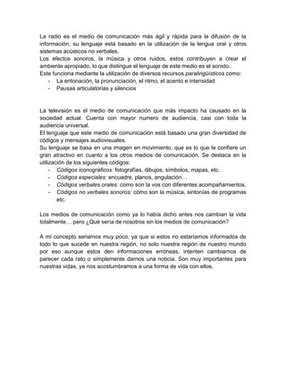 La radio es el medio de comunicación más ágil y rápida para la difusión de la
información, su lenguaje está basado en la utilización de la lengua oral y otros
sistemas acústicos no verbales.
Los efectos sonoros, la música y otros ruidos, estos contribuyen a crear el
ambiente apropiado, lo que distingue el lenguaje de este medio es el sonido.
Este funciona mediante la utilización de diversos recursos paralingüísticos como:
    - La entonación, la pronunciación, el ritmo, el acento e intensidad
    - Pausas articulatorias y silencios


La televisión es el medio de comunicación que más impacto ha causado en la
sociedad actual. Cuenta con mayor numero de audiencia, casi con toda la
audiencia universal.
El lenguaje que este medio de comunicación está basado una gran diversidad de
códigos y mensajes audiovisuales.
Su lenguaje se basa en una imagen en movimiento, que es lo que le confiere un
gran atractivo en cuanto a los otros medios de comunicación. Se destaca en la
utilización de los siguientes códigos:
     - Códigos iconográficos: fotografías, dibujos, símbolos, mapas, etc.
     - Códigos especiales: encuadre, planos, angulación…
     - Códigos verbales orales: como son la vos con diferentes acompañamientos.
     - Códigos no verbales sonoros: como son la música, sintonías de programas
        etc.

Los medios de comunicación como ya lo había dicho antes nos cambian la vida
totalmente… pero ¿Qué sería de nosotros sin los medios de comunicación?

A mi concepto seriamos muy poco, ya que si estos no estaríamos informados de
todo lo que sucede en nuestra región, no solo nuestra región de nuestro mundo
por eso aunque estos den informaciones erróneas, intenten cambiarnos de
parecer cada rato o simplemente darnos una noticia. Son muy importantes para
nuestras vidas, ya nos acostumbramos a una forma de vida con ellos.
 