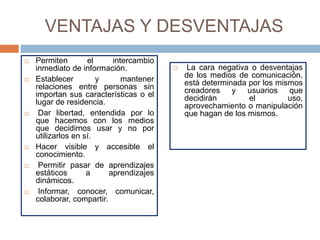 VENTAJAS Y DESVENTAJAS
   Permiten        el     intercambio
    inmediato de información.                La cara negativa o desventajas
   Establecer         y      mantener       de los medios de comunicación,
    relaciones entre personas sin            está determinada por los mismos
    importan sus características o el        creadores y usuarios que
    lugar de residencia.                     decidirán        el         uso,
                                             aprovechamiento o manipulación
    Dar libertad, entendida por lo          que hagan de los mismos.
    que hacemos con los medios
    que decidimos usar y no por
    utilizarlos en sí.
   Hacer visible y accesible el
    conocimiento.
    Permitir pasar de aprendizajes
    estáticos       a     aprendizajes
    dinámicos.
    Informar, conocer, comunicar,
    colaborar, compartir.
 