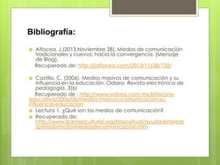 Bibliografía:
 Alfocea, J.(2013,Noviembre 28). Medios de comunicación
tradicionales y nuevos: hacia la convergencia. [Mensaje
de Blog].
Recuperado de: http://jalfocea.com/2013/11/28/732/
 Castillo, C. (2006). Medios masivos de comunicación y su
influencia en la educación. Odiseo. Revista electrónica de
pedagogía. 3(6)
Recuperado de : http://www.odiseo.com.mx/bitacora-
educativa/2006/06/medios-masivos-comunicacion-su-
influencia-educacion
 Lectura 1. ¿Qué son los medios de comunicación?
 Recuperado de:
http://www.banrepcultural.org/blaavirtual/ayudadetareas
/periodismo/losmediosdecomunicacion.htm
 
