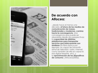 De acuerdo con
Alfocea:
..desde hace al menos una
década, el futuro de los medios de
comunicación de masas,
tradicionales y modernos, camina
hacia la convergencia. Una
convergencia que puede ser
abordada desde dos perspectivas:
la capacidad de distintas
plataformas para transportar
servicios que básicamente son
similares (la fibra óptica por
ejemplo, es capaz de transmitir
señal de televisión, radio, internet,
como también de ello es capaz la
red digital terrestre, etc), y
la aproximación de los dispositivos
de consumo. (Alfocea(2006)).
 