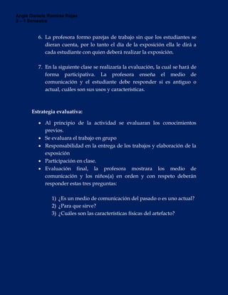 Angie Daniela Ramírez Rojas
3 – 1 Semestre
6. La profesora formo parejas de trabajo sin que los estudiantes se
dieran cuenta, por lo tanto el día de la exposición ella le dirá a
cada estudiante con quien deberá realizar la exposición.
7. En la siguiente clase se realizaría la evaluación, la cual se hará de
forma participativa. La profesora enseña el medio de
comunicación y el estudiante debe responder si es antiguo o
actual, cuáles son sus usos y características.
Estrategia evaluativa:
 Al principio de la actividad se evaluaran los conocimientos
previos.
 Se evaluara el trabajo en grupo
 Responsabilidad en la entrega de los trabajos y elaboración de la
exposición
 Participación en clase.
 Evaluación final, la profesora mostrara los medio de
comunicación y los niños(a) en orden y con respeto deberán
responder estas tres preguntas:
1) ¿Es un medio de comunicación del pasado o es uno actual?
2) ¿Para que sirve?
3) ¿Cuáles son las características físicas del artefacto?
 