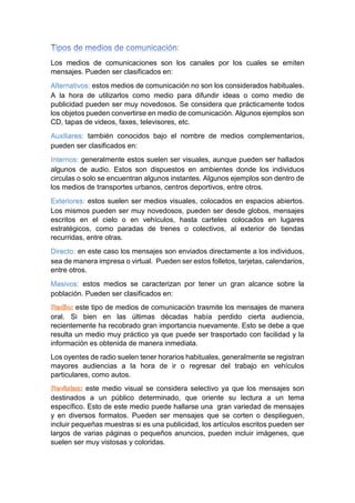 Los medios de comunicaciones son los canales por los cuales se emiten
mensajes. Pueden ser clasificados en:
Alternativos: estos medios de comunicación no son los considerados habituales.
A la hora de utilizarlos como medio para difundir ideas o como medio de
publicidad pueden ser muy novedosos. Se considera que prácticamente todos
los objetos pueden convertirse en medio de comunicación. Algunos ejemplos son
CD, tapas de videos, faxes, televisores, etc.
Auxiliares: también conocidos bajo el nombre de medios complementarios,
pueden ser clasificados en:
Internos: generalmente estos suelen ser visuales, aunque pueden ser hallados
algunos de audio. Estos son dispuestos en ambientes donde los individuos
circulas o solo se encuentran algunos instantes. Algunos ejemplos son dentro de
los medios de transportes urbanos, centros deportivos, entre otros.
Exteriores: estos suelen ser medios visuales, colocados en espacios abiertos.
Los mismos pueden ser muy novedosos, pueden ser desde globos, mensajes
escritos en el cielo o en vehículos, hasta carteles colocados en lugares
estratégicos, como paradas de trenes o colectivos, al exterior de tiendas
recurridas, entre otras.
Directo: en este caso los mensajes son enviados directamente a los individuos,
sea de manera impresa o virtual. Pueden ser estos folletos, tarjetas, calendarios,
entre otros.
Masivos: estos medios se caracterizan por tener un gran alcance sobre la
población. Pueden ser clasificados en:
este tipo de medios de comunicación trasmite los mensajes de manera
oral. Si bien en las últimas décadas había perdido cierta audiencia,
recientemente ha recobrado gran importancia nuevamente. Esto se debe a que
resulta un medio muy práctico ya que puede ser trasportado con facilidad y la
información es obtenida de manera inmediata.
Los oyentes de radio suelen tener horarios habituales, generalmente se registran
mayores audiencias a la hora de ir o regresar del trabajo en vehículos
particulares, como autos.
este medio visual se considera selectivo ya que los mensajes son
destinados a un público determinado, que oriente su lectura a un tema
específico. Esto de este medio puede hallarse una gran variedad de mensajes
y en diversos formatos. Pueden ser mensajes que se corten o desplieguen,
incluir pequeñas muestras si es una publicidad, los artículos escritos pueden ser
largos de varias páginas o pequeños anuncios, pueden incluir imágenes, que
suelen ser muy vistosas y coloridas.
 