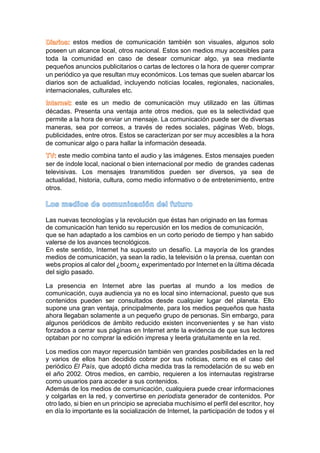estos medios de comunicación también son visuales, algunos solo
poseen un alcance local, otros nacional. Estos son medios muy accesibles para
toda la comunidad en caso de desear comunicar algo, ya sea mediante
pequeños anuncios publicitarios o cartas de lectores o la hora de querer comprar
un periódico ya que resultan muy económicos. Los temas que suelen abarcar los
diarios son de actualidad, incluyendo noticias locales, regionales, nacionales,
internacionales, culturales etc.
este es un medio de comunicación muy utilizado en las últimas
décadas. Presenta una ventaja ante otros medios, que es la selectividad que
permite a la hora de enviar un mensaje. La comunicación puede ser de diversas
maneras, sea por correos, a través de redes sociales, páginas Web, blogs,
publicidades, entre otros. Estos se caracterizan por ser muy accesibles a la hora
de comunicar algo o para hallar la información deseada.
este medio combina tanto el audio y las imágenes. Estos mensajes pueden
ser de índole local, nacional o bien internacional por medio de grandes cadenas
televisivas. Los mensajes transmitidos pueden ser diversos, ya sea de
actualidad, historia, cultura, como medio informativo o de entretenimiento, entre
otros.
Las nuevas tecnologías y la revolución que éstas han originado en las formas
de comunicación han tenido su repercusión en los medios de comunicación,
que se han adaptado a los cambios en un corto periodo de tiempo y han sabido
valerse de los avances tecnológicos.
En este sentido, Internet ha supuesto un desafío. La mayoría de los grandes
medios de comunicación, ya sean la radio, la televisión o la prensa, cuentan con
webs propios al calor del ¿boom¿ experimentado por Internet en la última década
del siglo pasado.
La presencia en Internet abre las puertas al mundo a los medios de
comunicación, cuya audiencia ya no es local sino internacional, puesto que sus
contenidos pueden ser consultados desde cualquier lugar del planeta. Ello
supone una gran ventaja, principalmente, para los medios pequeños que hasta
ahora llegaban solamente a un pequeño grupo de personas. Sin embargo, para
algunos periódicos de ámbito reducido existen inconvenientes y se han visto
forzados a cerrar sus páginas en Internet ante la evidencia de que sus lectores
optaban por no comprar la edición impresa y leerla gratuitamente en la red.
Los medios con mayor repercusión también ven grandes posibilidades en la red
y varios de ellos han decidido cobrar por sus noticias, como es el caso del
periódico El País, que adoptó dicha medida tras la remodelación de su web en
el año 2002. Otros medios, en cambio, requieren a los internautas registrarse
como usuarios para acceder a sus contenidos.
Además de los medios de comunicación, cualquiera puede crear informaciones
y colgarlas en la red, y convertirse en periodista generador de contenidos. Por
otro lado, si bien en un principio se apreciaba muchísimo el perfil del escritor, hoy
en día lo importante es la socialización de Internet, la participación de todos y el
 