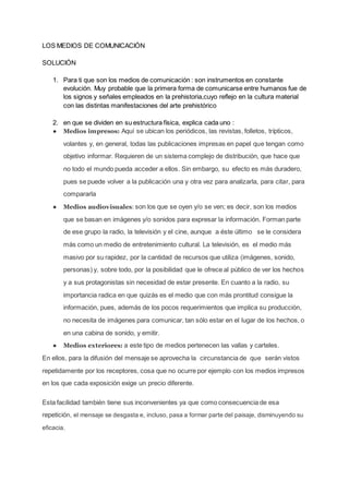 LOS MEDIOS DE COMUNICACIÓN
SOLUCIÓN
1. Para ti que son los medios de comunicación : son instrumentos en constante
evolución. Muy probable que la primera forma de comunicarse entre humanos fue de
los signos y señales empleados en la prehistoria,cuyo reflejo en la cultura material
con las distintas manifestaciones del arte prehistórico
2. en que se dividen en su estructura física, explica cada uno :
● Medios impresos: Aquí se ubican los periódicos, las revistas, folletos, trípticos,
volantes y, en general, todas las publicaciones impresas en papel que tengan como
objetivo informar. Requieren de un sistema complejo de distribución, que hace que
no todo el mundo pueda acceder a ellos. Sin embargo, su efecto es más duradero,
pues se puede volver a la publicación una y otra vez para analizarla, para citar, para
compararla
● Medios audiovisuales: son los que se oyen y/o se ven; es decir, son los medios
que se basan en imágenes y/o sonidos para expresar la información. Forman parte
de ese grupo la radio, la televisión y el cine, aunque a éste último se le considera
más como un medio de entretenimiento cultural. La televisión, es el medio más
masivo por su rapidez, por la cantidad de recursos que utiliza (imágenes, sonido,
personas) y, sobre todo, por la posibilidad que le ofrece al público de ver los hechos
y a sus protagonistas sin necesidad de estar presente. En cuanto a la radio, su
importancia radica en que quizás es el medio que con más prontitud consigue la
información, pues, además de los pocos requerimientos que implica su producción,
no necesita de imágenes para comunicar, tan sólo estar en el lugar de los hechos, o
en una cabina de sonido, y emitir.
● Medios exteriores: a este tipo de medios pertenecen las vallas y carteles.
En ellos, para la difusión del mensaje se aprovecha la circunstancia de que serán vistos
repetidamente por los receptores, cosa que no ocurre por ejemplo con los medios impresos
en los que cada exposición exige un precio diferente.
Esta facilidad también tiene sus inconvenientes ya que como consecuencia de esa
repetición, el mensaje se desgasta e, incluso, pasa a formar parte del paisaje, disminuyendo su
eficacia.
 