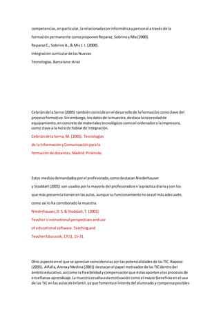 competencias,enparticular,larelacionadaconinformáticaypersonal atravésde la
formaciónpermanente comoproponenReparaz,SobrinoyMix (2000).
ReparazC., SobrinoA.,& Mix J. I. (2000).
Integracióncurricularde lasNuevas
Tecnologías.Barcelona:Ariel
Cebriánde laSerna (2005) tambiéncoincide enel desarrollode laformacióncomoclave del
procesoformativo.Sinembargo,losdatosde lamuestra,destacalanecesidadde
equipamiento,enconcretode materialestecnológicoscomoel ordenadorolaimpresora,
como clave a la hora de hablarde integración.
Cebriánde laSerna,M. (2005). Tecnologías
de la InformaciónyComunicaciónparala
formaciónde docentes.Madrid:Pirámide.
Estos mediosdemandadosporel profesorado,comodestacanNiederhauser
y Stoddart(2001) son usadosporla mayoría del profesoradoenlapráctica diariayson los
que más presenciatienenenlasaulas,aunque sufuncionamientonoseael másadecuado,
como así lo ha corroboradola muestra.
Niederhauser,D.S.& Stoddart,T. (2001).
Teacher´sinstructional perspectivesanduse
of educational software.Teachingand
TeacherEducucok,17(1), 15-31
Otro aspectoenel que se apreciancoincidenciassonlaspotencialidadesde lasTIC.Raposo
(2005), Alfalla,ArenayMedina(2001) destacanel papel motivadorde lasTICdentrodel
ámbitoeducativo,asícomo laflexibilidadycompensaciónque éstasaportanalosprocesosde
enseñanza-aprendizaje.Lamuestraresaltaestamotivacióncomoel mayorbeneficioenel uso
de las TIC enlas aulasde Infantil,yaque fomentael interésdel alumnado ycompensaposibles
 