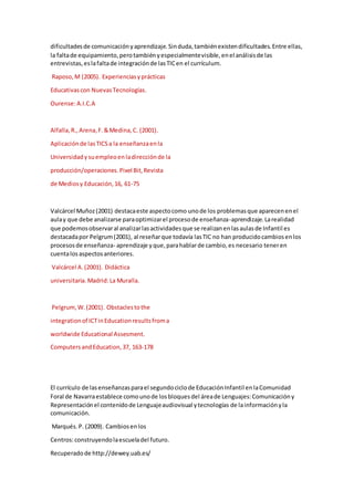 dificultadesde comunicaciónyaprendizaje.Sinduda,tambiénexistendificultades.Entre ellas,
la faltade equipamiento,perotambiényespecialmentevisible,enel análisisde las
entrevistas,eslafaltade integraciónde lasTICen el currículum.
Raposo,M (2005). Experienciasyprácticas
Educativascon NuevasTecnologías.
Ourense:A.I.C.A
Alfalla,R.,Arena,F.&Medina,C. (2001).
Aplicaciónde lasTICSa la enseñanzaenla
Universidadysuempleoenladirecciónde la
producción/operaciones.Pixel Bit,Revista
de Mediosy Educación,16, 61-75
Valcárcel Muñoz(2001) destacaeste aspectocomo unode los problemasque aparecenenel
aulay que debe analizarse paraoptimizarel procesode enseñanza-aprendizaje.Larealidad
que podemosobservaral analizarlasactividadesque se realizanenlasaulasde Infantil es
destacadapor Pelgrum(2001), al reseñarque todavía lasTIC no han producidocambiosenlos
procesosde enseñanza- aprendizaje yque,parahablarde cambio,es necesario teneren
cuentalosaspectosanteriores.
Valcárcel A.(2001). Didáctica
universitaria.Madrid:La Muralla.
Pelgrum,W.(2001). Obstaclestothe
integrationof ICTinEducationresultsfroma
worldwide Educational Assesment.
ComputersandEducation,37, 163-178
El currículo de lasenseñanzasparael segundociclode EducaciónInfantil enlaComunidad
Foral de Navarraestablece comounode losbloquesdel áreade Lenguajes:Comunicacióny
Representaciónel contenidode Lenguajeaudiovisual ytecnologías de lainformaciónyla
comunicación.
Marqués.P. (2009). Cambiosenlos
Centros:construyendolaescueladel futuro.
Recuperadode http://dewey.uab.es/
 