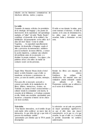 relación con las funciones comunicativas de
Jakobson: informa, motiva y expresa.
La radio
Tomando de manera ecléctica los postulados
de la ontología del lenguaje y las pautas de
intervención de la experiencia del aprendizaje
mediado, el “taller" de radio “Radio Rayito”,
contribuye al desarrollo de la oralidad y las
habilidades del pensamiento en los niños de 5
años del nivel Inicial. Como lo señala
Vygotsky, … la capacidad específicamente
humana de desarrollar el lenguaje ayuda al
niño a proveerse de instrumentos auxiliares
para la resolución de tareas difíciles, a vencer
la acción impulsiva, a planear una solución
del problema antes de su ejecución y a
dominar la propia conducta... Los signos y las
palabras sirven a los niños un medio de
contacto social con las personas.
El radio se usa durante la rutina, pero
como tenemos el televisor, el radio la
usamos en la zona de dramatización,
los niños usan el mismo para
escuchar, bailar y dramatizar en esta
zona.
Según Silvia Marcela Mazza desde el nivel
inicial se debe fomentar a que el niño se
transforme en lectores y productores de
textos, ya sean de cuentos, poesías, mensajes,
etc.
Pero para ello es necesario acercarlo a
conocer por medio de la manipulación de
libros, folletos, instructivos, revistas, etc.
Teniendo en cuenta el nivel socioeconómico y
cultural donde la comunidad está inserta, la
creación de la biblioteca y el trabajo constante
en ella, brinda una excelente oportunidad para
incentivar y despertar el interés de los chicos
a la lecto-escritura.
Rotular los libros con etiquetas de
diferentes colores
Establecer los códigos de
clasificación del material para que
cualquiera pueda ordenarlo cuando
sea utilizado el libro.
Preparamos carteles que se utilizaron
en el sector de la biblioteca.
Televisión
“Una función innovadora, en el sentido de que
cada medio debe conllevar un nuevo tipo de
interacción, lo que debe dar pie a que todo el
proceso de enseñanza cambie.”
(presentadas por Zabala) que la TIVA puede
desempeñar:
La televisión en mi aula nos permite
un mayor aprendizaje significativo,
ya que el niño tiene una mayor
concentración en lo que ve y lo que
escucha, lo que el niño ve y escucha
le permite desarrollar los sentidos
audiovisuales.
 