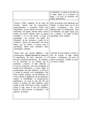La televisión es usada en mi aula en
la rutina diaria en el encuentro de
grupo y en hora de descanso con
música instrumental.
Talízina (1988), seguidora de las ideas de
Leontiev plantea que las percepciones,
representaciones o conceptos, deben estar
relacionadas con un sistema de acciones, estos
fenómenos del mundo material nunca existen
dentro del cerebro humano fuera de alguna
actividad y es en ésta donde se logra el
aprendizaje. Las acciones son medio de
formación de los conceptos y medio de su
existencia. Desde esta concepción esta teoría
infiere que los medios y recursos para el
aprendizaje deben estar orientados hacia
determinada actividad.
Desde hace una década Salinas y más
recientemente Fandos Garrido han planteado
la importancia del video interactivo en el
proceso enseñanza-aprendizaje, sin embargo,
se ha observado en sus trabajos que la
tendencia a fusionar el video didáctico y
el software educativo se ha visto desplazada al
campo de la informática, es decir, migrar la
potencialidad del video didáctico al software,
y centrar la atención en la computadora. Esto
tiene enormes ventajas, ya que disminuye los
costos, facilita la duplicación de los materiales,
mejora la portabilidad, la transportación,
distribución, así como la vida útil. De esta
forma, el soporte del video didáctico migra
desde la cinta VHS hasta el disco compacto,
desde el aula, hasta la casa del estudiante,
desde la video-casetera al ordenador y del
televisor al monitor.
Estoy de acuerdo con lo planteado por
Talízina es bueno hacer uso de los
medios tecnológicos, solo que
debemos tener en consideración cual
es la finalidad, que quiero lograr, que
voy a enseñar y así lograr el buen
aprendizaje de los alumnos.
Cada uno de estos medios lo vamos a
usar de acuerdo al lugar donde
vivamos o trabajemos, así como al
alcance económico, también de zona
si es rural o urbano.
 