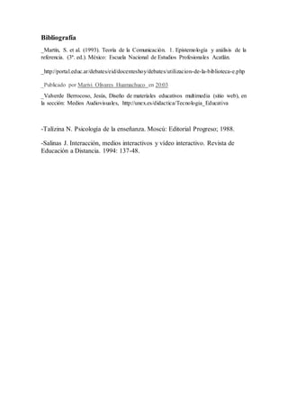 Bibliografía
_Martín, S. et al. (1993). Teoría de la Comunicación. 1. Epistemología y análisis de la
referencia. (3ª. ed.). México: Escuela Nacional de Estudios Profesionales Acatlán.
_http://portal.educ.ar/debates/eid/docenteshoy/debates/utilizacion-de-la-biblioteca-e.php
_Publicado por Marivi Olivares Huamachuco en 20:03
_Valverde Berrocoso, Jesús, Diseño de materiales educativos multimedia (sitio web), en
la sección: Medios Audiovisuales, http://unex.es/didactica/Tecnologia_Educativa
-Talízina N. Psicología de la enseñanza. Moscú: Editorial Progreso; 1988.
-Salinas J. Interacción, medios interactivos y vídeo interactivo. Revista de
Educación a Distancia. 1994: 137-48.
 