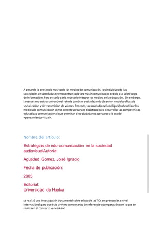 A pesarde la presenciamasivade losmediosde comunicación,losindividuosde las
sociedadesdesarrolladasse encuentrancadavezmásincomunicadosdebidoalasobrecarga
de información.Paraevitarloseríanecesariointegrarlosmediosenlaeducación. Sinembargo,
la escuelanoestáasumiendoel retode cambiaryestá dejandode serunmodeloeficazde
socializaciónyde transmisiónde valores.Poresto,laescuelatiene laobligaciónde utilizarlos
mediosde comunicacióncomopotentesrecursosdidácticosparadesarrollarlascompetencias
educativaycomunicacional que permitanalosciudadanosacercarse ala era del
«pensamientovisual».
Nombre del artículo:
Estrategias de edu-comunicación en la sociedad
audiovisualAutoría:
Aguaded Gómez, José Ignacio
Fecha de publicación:
2005
Editorial:
Universidad de Huelva
se realizóunainvestigacióndocumental sobre el usode lasTICsenpreescolara nivel
internacional paraque éstasirvieracomomarcode referenciaycomparacióncon loque se
realizaenel contextovenezolano.
 