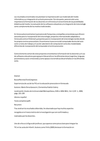 Los resultadosencontradosnosplanteanlaimportanciadel usomoderadodel medio
informáticoysuintegraciónal currículo preescolar.Porotraparte,parecierade suma
importancialaformaciónde losdocentesenreferenciaal conocimientode lasposibilidades
didácticasdel medio,laevaluaciónde lossoftwareseducativosylaintegraciónde latecnología
como complementode losmediostradicionales.
En Venezuelaencontramoslapresenciade franquiciasycompañíasvenezolanasque ofrecen
asesoríaspara la incorporaciónde latecnología,proyectosinternacionalesadaptadosa
Venezuelacomoel Kidsmartyproyectosparala incorporaciónde latecnologíanacidosdesde
lospropioscentrospreescolares.Encontramoslapresenciadel computadordentrodel aula
como unárea de trabajoy el usode Laboratoriode computacióncomodos modalidades
diferentesde incorporacióndelcomputadoral centropreescolar.
Comoelementocomúnde estosproyectosencontramoslaformaciónde losdocentesyel uso
de softwareseducativosparaapoyarel desarrolloenlasdiferentesáreas(cognitiva,lenguaje,
psicomotoraysocio-emocional) ycomoapoyoa lastemáticasdesarrolladasenlasdiferentes
aulas.
Dialnet
BuscarRevistasTesisCongresos
Experienciasde usode lasTICsenla educaciónpreescolarenVenezuela
Autores:María ElenaGarassini,ClementinaPadrónValery
Localización:Analesde laUniversidadMetropolitana,ISSN-e 1856-9811, Vol.4,Nº. 1, 2004,
págs.221-239
Idioma:español
Textocompleto(pdf)
Resumen
Tras analizarlosresultadosobtenidos,he observadoque haymuchosaspectos
recogidosenel marco teóricode lainvestigaciónque sonconfirmadosy
matizados porlosdocentes.
Uno de elloseslafiguradel profesor,que aparece comopiezaclave paraintegrarlas
TIC enlas aulasde Infantil.AutorescomoTello(2003) destacanla formaciónen
 