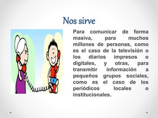 Para comunicar de forma
masiva, para muchos
millones de personas, como
es el caso de la televisión o
los diarios impresos o
digitales, y otras, para
transmitir información a
pequeños grupos sociales,
como es el caso de los
periódicos locales o
institucionales.
Nos sirve
 