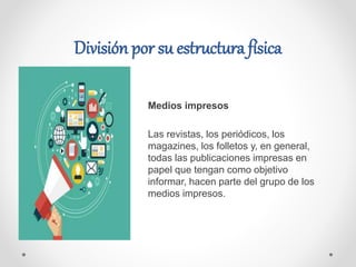 División por su estructura física
Medios impresos
Las revistas, los periódicos, los
magazines, los folletos y, en general,
todas las publicaciones impresas en
papel que tengan como objetivo
informar, hacen parte del grupo de los
medios impresos.
 
