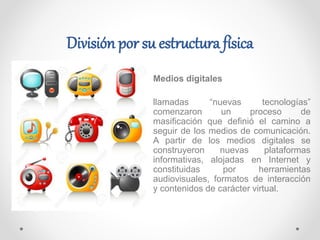 Medios digitales
llamadas “nuevas tecnologías”
comenzaron un proceso de
masificación que definió el camino a
seguir de los medios de comunicación.
A partir de los medios digitales se
construyeron nuevas plataformas
informativas, alojadas en Internet y
constituidas por herramientas
audiovisuales, formatos de interacción
y contenidos de carácter virtual.
División por su estructura física
 