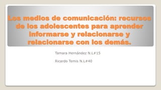 Los medios de comunicación: recursos
de los adolescentes para aprender
informarse y relacionarse y
relacionarse con los demás.
Tamara Hernández N.L#15
Ricardo Temis N.L#40
 