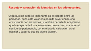 Respeto y valoración de identidad en los adolescentes.
◦ Algo que sin duda es importante es el respeto entre las
personas, pues este valor nos permite llevar una buena
convivencia con los demás, y también permite la aceptación
que la mayoría de los adolescentes buscamos para tener el
sentido de pertenencia, por otro lado la valoración es el
estimar y saber lo que es algo o alguien.
 