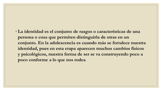 ◦ La identidad es el conjunto de rasgos o características de una
persona o cosa que permiten distinguirla de otras en un
conjunto. En la adolescencia es cuando más se fortalece nuestra
identidad, pues en esta etapa aparecen muchos cambios físicos
y psicológicos, nuestra forma de ser se va construyendo poco a
poco conforme a lo que nos rodea.
 
