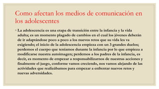 Como afectan los medios de comunicación en
los adolescentes
◦ La adolescencia es una etapa de transición entre la infancia y la vida
adulta; es un momento plagado de cambios en el cual los jóvenes deberán
de ir adaptándose poco a poco a los nuevos retos que su vida les va
exigiendo; el inicio de la adolescencia empieza con un 3 grandes duelos;
perdemos el cuerpo que teníamos durante la infancia por lo que empieza a
modificarse nuestra autoimagen; perdemos a los padres de la infancia, es
decir, es momento de empezar a responsabilizarnos de nuestras acciones y
finalmente el juego, conforme vamos creciendo, nos vamos alejando de las
actividades que realizábamos para empezar a enfrentar nuevos retos y
nuevas adversidades.
 