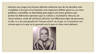 ◦ durante esta etapa, los jóvenes deberán enfrentar uno de los desafíos más
complejos a los que el ser humano esta expuesto; definir quien es, en otras
palabras, consolidar su identidad; para lograr esto tiene primero que
probar las diferentes opciones que su cultura y sociedad le ofrecen; oír
cierta música, vestir de tal forma, llevarse con diferentes tipos de personas,
en fin, va a ser una prueba de “ensayo-error” en el que va a reconocer con
certeza que es lo que no le gustaría ser; lo que si, viene mas adelante.
 