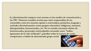 ◦ La discriminación tampoco está ausente en los medios de comunicación y
las TIC. Números estudios revelan que tanto responsables de los
contenidos como los usuarios apelan a estereotipos, perjuicios, lenguaje y
actitudes discriminatorias contra grupos minotarios: indígenas, ancianos,
discapacitados, homosexuales, etc. No es extraño encontrar chistes de
homosexuales, personajes estereotipados actuando como "indios
ignorantes de la vida civilizada", parodias sobre la manera de vestir,
comportarse u hablar de determinado grupo social.
 