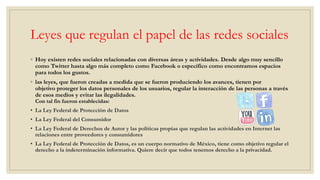Leyes que regulan el papel de las redes sociales
◦ Hoy existen redes sociales relacionadas con diversas áreas y actividades. Desde algo muy sencillo
como Twitter hasta algo más completo como Facebook o específico como encontramos espacios
para todos los gustos.
◦ las leyes, que fueron creadas a medida que se fueron produciendo los avances, tienen por
objetivo proteger los datos personales de los usuarios, regular la interacción de las personas a través
de esos medios y evitar las ilegalidades.
Con tal fin fueron establecidas:
• La Ley Federal de Protección de Datos
• La Ley Federal del Consumidor
• La Ley Federal de Derechos de Autor y las políticas propias que regulan las actividades en Internet las
relaciones entre proveedores y consumidores
• La Ley Federal de Protección de Datos, es un cuerpo normativo de México, tiene como objetivo regular el
derecho a la indeterminación informativa. Quiere decir que todos tenemos derecho a la privacidad.
 