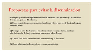 Propuestas para evitar la discriminación
◦ 1) Aceptar que somos simplemente humanos, aprender a ser pacientes y a no rendirnos
frente a las grandes dificultades.
◦ 2) Poner en práctica comportamientos basados en valores para servir de ejemplos para
nuestros niños.
◦
3) Corregir al niño desde el amor cuando se esté en presencia de una conducta
discriminatoria, de burla o rechazo e incentivarlo a la reflexión.
◦
4) Apoyar a los niños en el desarrollo de la empatía y la tolerancia.
◦
5) Como adultos evitar los prejuicios en nuestras actitudes.
 