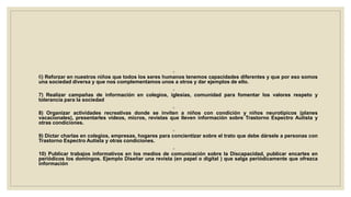◦
6) Reforzar en nuestros niños que todos los seres humanos tenemos capacidades diferentes y que por eso somos
una sociedad diversa y que nos complementamos unos a otros y dar ejemplos de ello.
◦
7) Realizar campañas de información en colegios, iglesias, comunidad para fomentar los valores respeto y
tolerancia para la sociedad
◦
8) Organizar actividades recreativas donde se inviten a niños con condición y niños neurotipicos (planes
vacacionales), presentarles videos, micros, revistas que lleven información sobre Trastorno Espectro Autista y
otras condiciones.
◦
9) Dictar charlas en colegios, empresas, hogares para concientizar sobre el trato que debe dársele a personas con
Trastorno Espectro Autista y otras condiciones.
◦
10) Publicar trabajos informativos en los medios de comunicación sobre la Discapacidad, publicar encartes en
periódicos los domingos. Ejemplo Diseñar una revista (en papel o digital ) que salga periódicamente que ofrezca
información
 