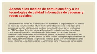 Acceso a los medios de comunicación y a las
tecnologías de calidad informativa de cadenas y
redes sociales.
◦ Como sabemos de hoy en día la tecnología ha ido avanzado a lo largo del tiempo, por ejemplo
los medios de comunicación han influido mucho en la vida adolescente como medio en la
sociedad, ya que han sido la principal fuente de comunicación donde se ven involucradas
las (TIC) Tecnología De La Información y Comunicación , estas tecnologías nos facilitan a
nosotros como jóvenes el acceso al desarrollo de las tareas ya que existen diversas
programaciones e instalaciones en estos medios que nos los permiten, sin embargo no solo
podemos realizar trabajo, en otros ámbitos las redes sociales tienen gran importancia dentro de
este núcleo, conforme este uso son grupos de personas que se encuentran conectadas entre
ciertas relaciones socio-afectivas donde se va formando cierta vinculación de ciertos rasgos.
 