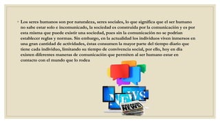 ◦ Los seres humanos son por naturaleza, seres sociales, lo que significa que el ser humano
no sabe estar solo e incomunicado, la sociedad es construida por la comunicación y es por
esta misma que puede existir una sociedad, pues sin la comunicación no se podrían
establecer reglas y normas. Sin embargo, en la actualidad los individuos viven inmersos en
una gran cantidad de actividades, éstas consumen la mayor parte del tiempo diario que
tiene cada individuo, limitando su tiempo de convivencia social, por ello, hoy en día
existen diferentes maneras de comunicación que permiten al ser humano estar en
contacto con el mundo que lo rodea
 