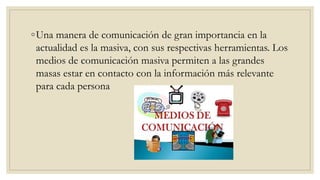 ◦Una manera de comunicación de gran importancia en la
actualidad es la masiva, con sus respectivas herramientas. Los
medios de comunicación masiva permiten a las grandes
masas estar en contacto con la información más relevante
para cada persona
 