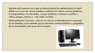 ◦ Además del contexto en el que se desenvuelven los adolescentes, la edad
influye en el uso de ciertos medios; conforme los chicos crecen, prefieren
la computadora a la televisión, ya que mediante a internet acceden a
videos, juegos, música y a las redes sociales.
◦ Adicionalmente el acceso a las tic no solo se ve limitado por la economía
de las familias, si no también por la situación socioeconómica y geográfica
de la comunidad y por tanto de la escuela.
 