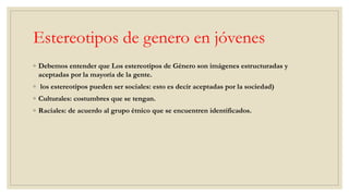 Estereotipos de genero en jóvenes
◦ Debemos entender que Los estereotipos de Género son imágenes estructuradas y
aceptadas por la mayoría de la gente.
◦ los estereotipos pueden ser sociales: esto es decir aceptadas por la sociedad)
◦ Culturales: costumbres que se tengan.
◦ Raciales: de acuerdo al grupo étnico que se encuentren identificados.
 