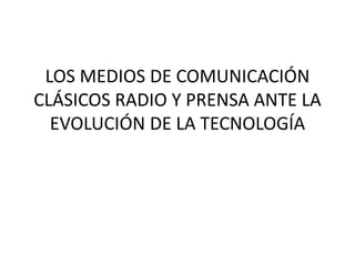 LOS MEDIOS DE COMUNICACIÓN
CLÁSICOS RADIO Y PRENSA ANTE LA
EVOLUCIÓN DE LA TECNOLOGÍA
 